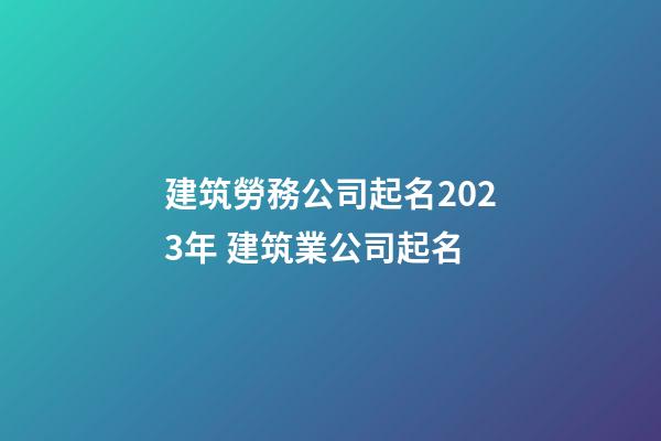 建筑勞務公司起名2023年 建筑業公司起名-第1張-公司起名-玄機派